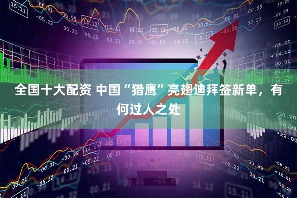 全国十大配资 中国“猎鹰”亮翅迪拜签新单，有何过人之处