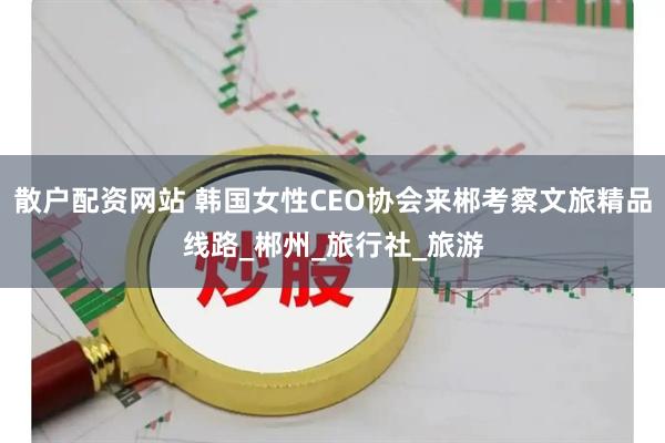 散户配资网站 韩国女性CEO协会来郴考察文旅精品线路_郴州_旅行社_旅游