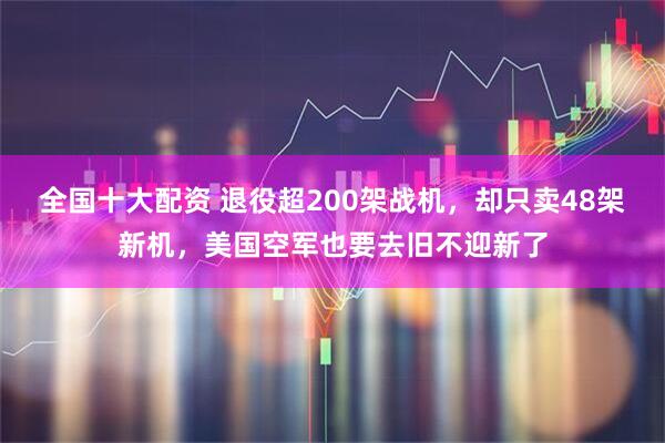 全国十大配资 退役超200架战机，却只卖48架新机，美国空军也要去旧不迎新了
