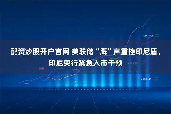 配资炒股开户官网 美联储“鹰”声重挫印尼盾，印尼央行紧急入市干预