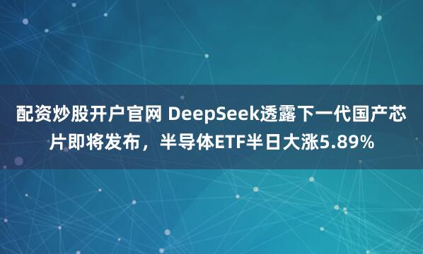 配资炒股开户官网 DeepSeek透露下一代国产芯片即将发布，半导体ETF半日大涨5.89%
