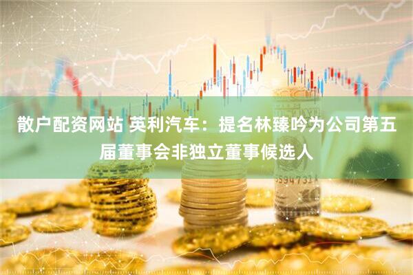 散户配资网站 英利汽车：提名林臻吟为公司第五届董事会非独立董事候选人
