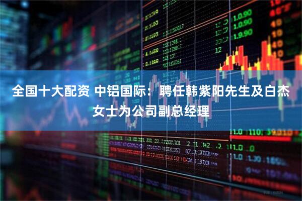 全国十大配资 中铝国际：聘任韩紫阳先生及白杰女士为公司副总经理