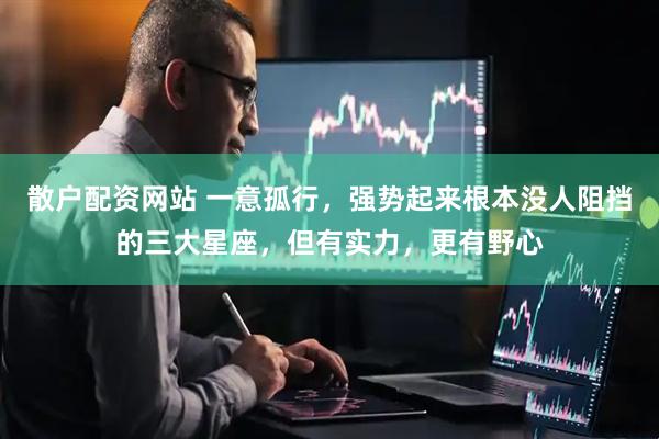 散户配资网站 一意孤行，强势起来根本没人阻挡的三大星座，但有实力，更有野心