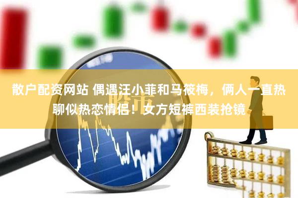 散户配资网站 偶遇汪小菲和马筱梅，俩人一直热聊似热恋情侣！女方短裤西装抢镜