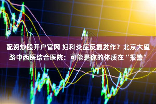 配资炒股开户官网 妇科炎症反复发作？北京大望路中西医结合医院：可能是你的体质在“报警”