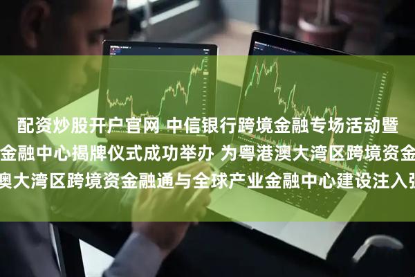 配资炒股开户官网 中信银行跨境金融专场活动暨中信银行深圳分行跨境金融中心揭牌仪式成功举办 为粤港澳大湾区跨境资金融通与全球产业金融中心建设注入强劲动能