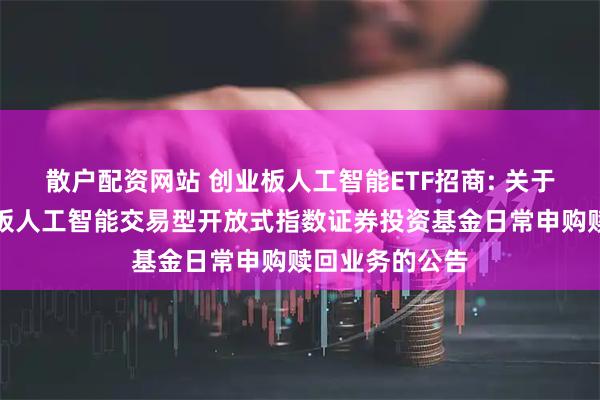 散户配资网站 创业板人工智能ETF招商: 关于开放招商创业板人工智能交易型开放式指数证券投资基金日常申购赎回业务的公告