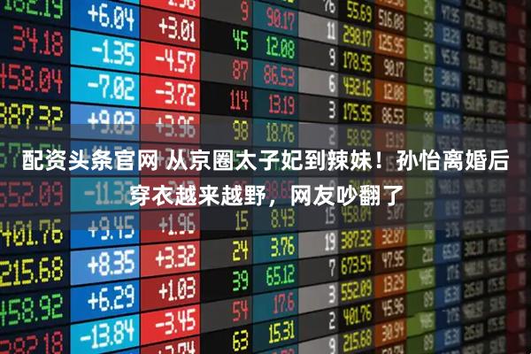 配资头条官网 从京圈太子妃到辣妹！孙怡离婚后穿衣越来越野，网友吵翻了